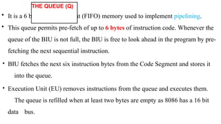 • It is a 6 byte first in first out (FIFO) memory used to implement pipelining.
• This queue permits pre-fetch of up to 6 bytes of instruction code. Whenever the
queue of the BIU is not full, the BIU is free to look ahead in the program by pre-
fetching the next sequential instruction.
• BIU fetches the next six instruction bytes from the Code Segment and stores it
into the queue.
• Execution Unit (EU) removes instructions from the queue and executes them.
The queue is refilled when at least two bytes are empty as 8086 has a 16 bit
data bus.
THE QUEUE (Q)
 