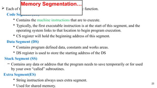  Each of these segments can be used for a specific function.
Code Segment (CS)
• Contains the machine instructions that are to execute.
• Typically, the first executable instruction is at the start of this segment, and the
operating system links to that location to begin program execution.
• CS register will hold the beginning address of this segment.
Data Segment (DS)
• Contains program defined data, constants and works areas.
• DS register is used to store the starting address of the DS
Stack Segment (SS)
– Contains any data or address that the program needs to save temporarily or for used
by your own “called” subroutines.
Extra Segment(ES)
• String instruction always uses extra segment.
• Used for shared memory.
23
Memory Segmentation…
 