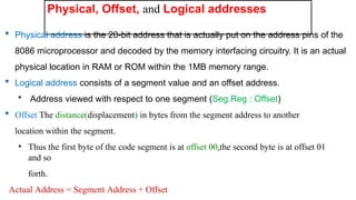 Physical, Offset, and Logical addresses
 Physical address is the 20-bit address that is actually put on the address pins of the
8086 microprocessor and decoded by the memory interfacing circuitry. It is an actual
physical location in RAM or ROM within the 1MB memory range.
 Logical address consists of a segment value and an offset address.
• Address viewed with respect to one segment (Seg.Reg : Offset)
 Offset The distance(displacement) in bytes from the segment address to another
location within the segment.
• Thus the first byte of the code segment is at offset 00,the second byte is at offset 01
and so
forth.
Actual Address = Segment Address + Offset
 