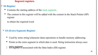 Segment registers
 SS Register
 Contains the starting address of the stack segment.
 The content in this register will be added with the content in the Stack Pointer (SP)
register
to obtain the required word.
 ES (Extra Segment) Register
 Used by some string (character data) operations to handle memory addressing
 Points to the extra segment in which data is used. String instruction always uses
extra segment.
 ES register is associated with the Data Index (DI) register.
26
 