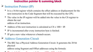 Instruction pointer & summing block
28
 Instruction Pointer (IP)
 It is a 16-bit register which contains the offset address or displacement for the
next instruction in the Code Segment that will be executed by the CPU.
 The value in the IP register will be added into the value in the CS register to
obtain the real
address of an instruction.
 Address of the next instruction is calculated as CS x 10H + IP.
 IP is incremented after every instruction byte is fetched.
 IP gets a new value whenever a branch occurs.
 Address Generation Circuit
 The BIU has a Physical Address Generation Circuit. It generates the 20 bit
physical
address using Segment and Offset addresses using the formula:
 