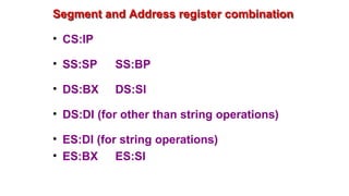 Segment and Address register combination
• CS:IP
• SS:SP SS:BP
• DS:BX DS:SI
• DS:DI (for other than string operations)
• ES:DI (for string operations)
• ES:BX ES:SI
 