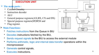 EXECUTION UNIT
8
 The main parts :
• Control Circuitry
• Instruction decoder
• ALU
• General purpose registers(AX,BX, CX and DX)
• Special purpose registers(SP,BP,SI and
• Flag register.
 Main Functions:
• Fetches instructions from the Queue in BIU
• Decodes instructions fetched by the BIU,
• Sends request signals to the BIU to access the external module
• Performs arithmetic, logic and internal data transfer operations within the
microprocessor
• Generate control signals,
• Executes instructions.
 