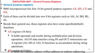 EXECUTION UNIT – General Purpose Registers
 General purpose registers:
 8086 microprocessor has four 16 bit general purpose registers AX, BX, CX and
DX.
 Each of these can be divided into two 8 bit registers such as AH, Al; BH, BL;
etc.
 Beside their general use, these registers also have some specific(default)
functions.
 AX register (16 bits):
 It holds operands and results during multiplication and division
operations. All I/O data transfers using IN and OUT instructions use
A register (AL/AH or AX). It functions as accumulator during string
operations.
 BX register (16 bits):
9
• It holds the memory address (offset address) in indirect addressing
 