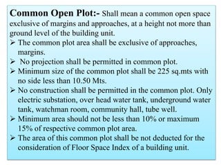 Common Open Plot:- Shall mean a common open space
exclusive of margins and approaches, at a height not more than
ground level of the building unit.
 The common plot area shall be exclusive of approaches,
margins.
 No projection shall be permitted in common plot.
 Minimum size of the common plot shall be 225 sq.mts with
no side less than 10.50 Mts.
 No construction shall be permitted in the common plot. Only
electric substation, over head water tank, underground water
tank, watchman room, community hall, tube well.
 Minimum area should not be less than 10% or maximum
15% of respective common plot area.
 The area of this common plot shall be not deducted for the
consideration of Floor Space Index of a building unit.
 