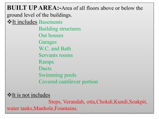 BUILT UPAREA:-Area of all floors above or below the
ground level of the buildings.
It includes Basements
Building structures
Out houses
Garages
W.C. and Bath
Servants rooms
Ramps
Ducts
Swimming pools
Covered cantilever portion
It is not includes
Steps, Verandah, otta,Chokdi,Kundi,Soakpit,
water tanks,Manhole,Fountains.
 