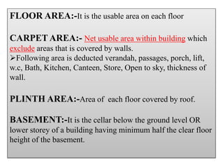 FLOOR AREA:-It is the usable area on each floor
CARPET AREA:- Net usable area within building which
exclude areas that is covered by walls.
Following area is deducted verandah, passages, porch, lift,
w.c, Bath, Kitchen, Canteen, Store, Open to sky, thickness of
wall.
PLINTH AREA:-Area of each floor covered by roof.
BASEMENT:-It is the cellar below the ground level OR
lower storey of a building having minimum half the clear floor
height of the basement.
 