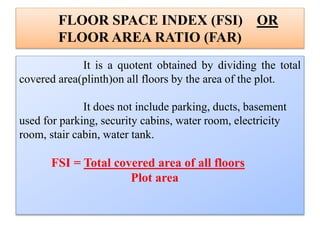 FLOOR SPACE INDEX (FSI) OR
FLOOR AREA RATIO (FAR)
It is a quotent obtained by dividing the total
covered area(plinth)on all floors by the area of the plot.
It does not include parking, ducts, basement
used for parking, security cabins, water room, electricity
room, stair cabin, water tank.
FSI = Total covered area of all floors
Plot area
 