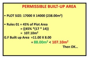PERMISSIBLE BUILT-UP AREA
• PLOT SIZE: 17000 X 14000 (238.00m2)
• Rules 01 = 45% of Plot Area
= {(45% *(17 * 14)}
= 107.10m2
G.F Built up Area =11.00 X 8.00
= 88.00m2 < 107.10m2
Then OK…
 