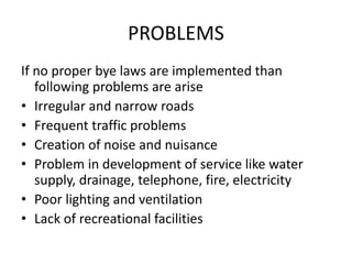 PROBLEMS
If no proper bye laws are implemented than
following problems are arise
• Irregular and narrow roads
• Frequent traffic problems
• Creation of noise and nuisance
• Problem in development of service like water
supply, drainage, telephone, fire, electricity
• Poor lighting and ventilation
• Lack of recreational facilities
 