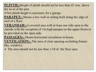 PLINTH:-Height of plinth should not be less than 45 cms. above
the level of the plot.
Not plinth height is necessary for a garage.
PARAPET:- Means a low wall or railing built along the edge of
roof of a floor.
VERANDAH:-A covered area with at least one side open to the
outside with the exception of 1m high parapet on the upper floors to
be provided on the open side.
PASSAGES:- Means horizontal circulation in house.
VENTILATION:- The area of clear opening excluding frames
like, windows.
 The area should not be less than 1/10 of the floor area.
.
 