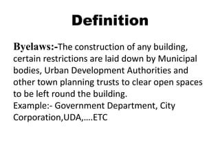 Definition
Byelaws:-The construction of any building,
certain restrictions are laid down by Municipal
bodies, Urban Development Authorities and
other town planning trusts to clear open spaces
to be left round the building.
Example:- Government Department, City
Corporation,UDA,….ETC
 