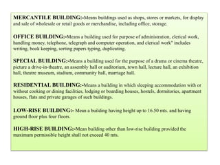 MERCANTILE BUILDING:-Means buildings used as shops, stores or markets, for display
and sale of wholesale or retail goods or merchandise, including office, storage.
OFFICE BUILDING:-Means a building used for purpose of administration, clerical work,
handling money, telephone, telegraph and computer operation, and clerical work" includes
writing, book keeping, sorting papers typing, duplicating.
SPECIAL BUILDING:-Means a building used for the purpose of a drama or cinema theatre,
picture a drive-in-theatre, an assembly hall or auditorium, town hall, lecture hall, an exhibition
hall, theatre museum, stadium, community hall, marriage hall.
RESIDENTIAL BUILDING:-Means a building in which sleeping accommodation with or
without cooking or dining facilities, lodging or boarding houses, hostels, dormitories, apartment
houses, flats and private garages of such buildings.
LOW-RISE BUILDING:- Mean a building having height up to 16.50 mts. and having
ground floor plus four floors.
HIGH-RISE BUILDING:-Mean building other than low-rise building provided the
maximum permissible height shall not exceed 40 mts.
 