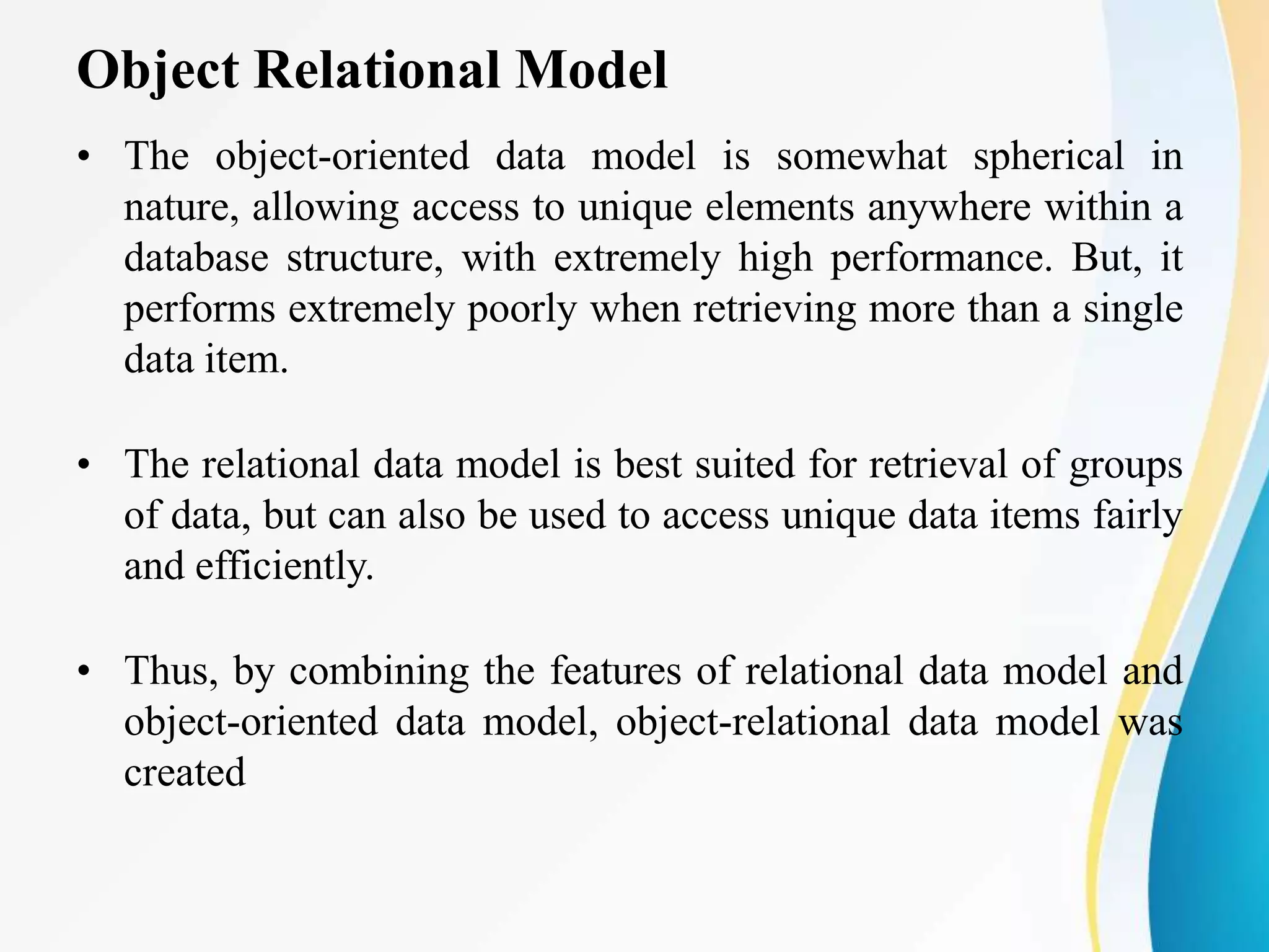 Object Relational Model
• The object-oriented data model is somewhat spherical in
nature, allowing access to unique elements anywhere within a
database structure, with extremely high performance. But, it
performs extremely poorly when retrieving more than a single
data item.
• The relational data model is best suited for retrieval of groups
of data, but can also be used to access unique data items fairly
and efficiently.
• Thus, by combining the features of relational data model and
object-oriented data model, object-relational data model was
created
 