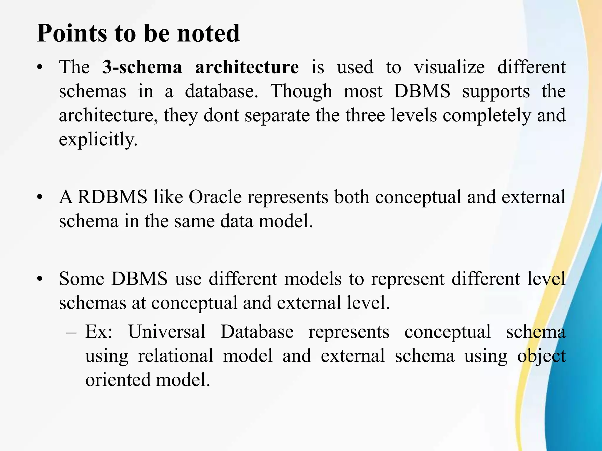 Points to be noted
• The 3-schema architecture is used to visualize different
schemas in a database. Though most DBMS supports the
architecture, they dont separate the three levels completely and
explicitly.
• A RDBMS like Oracle represents both conceptual and external
schema in the same data model.
• Some DBMS use different models to represent different level
schemas at conceptual and external level.
– Ex: Universal Database represents conceptual schema
using relational model and external schema using object
oriented model.
 