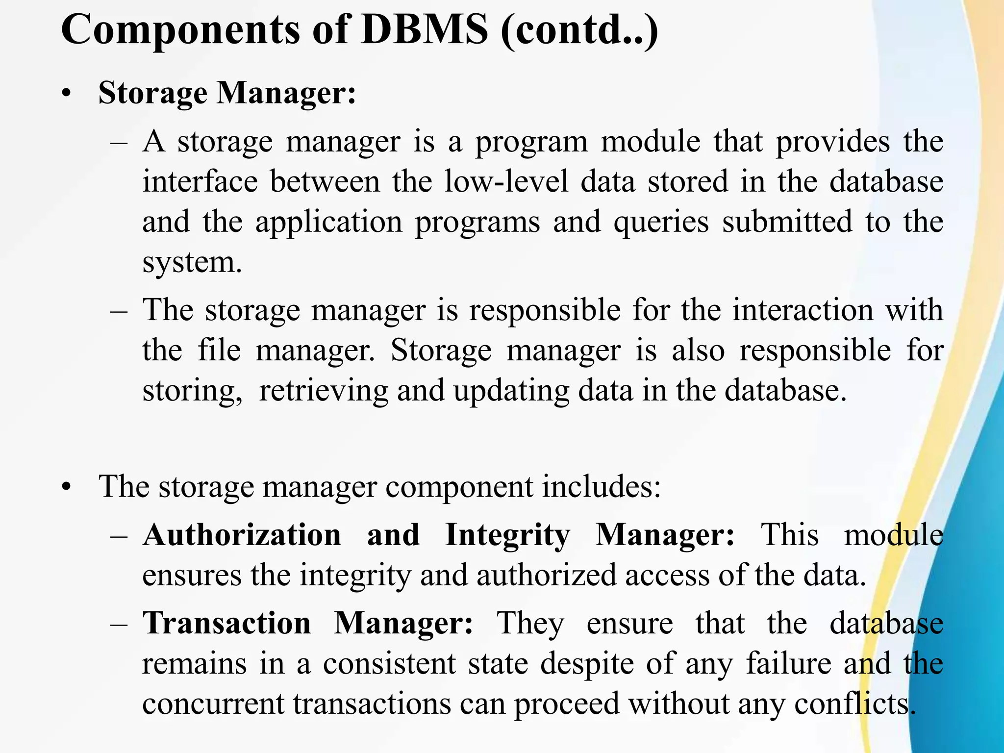 Components of DBMS (contd..)
• Storage Manager:
– A storage manager is a program module that provides the
interface between the low-level data stored in the database
and the application programs and queries submitted to the
system.
– The storage manager is responsible for the interaction with
the file manager. Storage manager is also responsible for
storing, retrieving and updating data in the database.
• The storage manager component includes:
– Authorization and Integrity Manager: This module
ensures the integrity and authorized access of the data.
– Transaction Manager: They ensure that the database
remains in a consistent state despite of any failure and the
concurrent transactions can proceed without any conflicts.
 