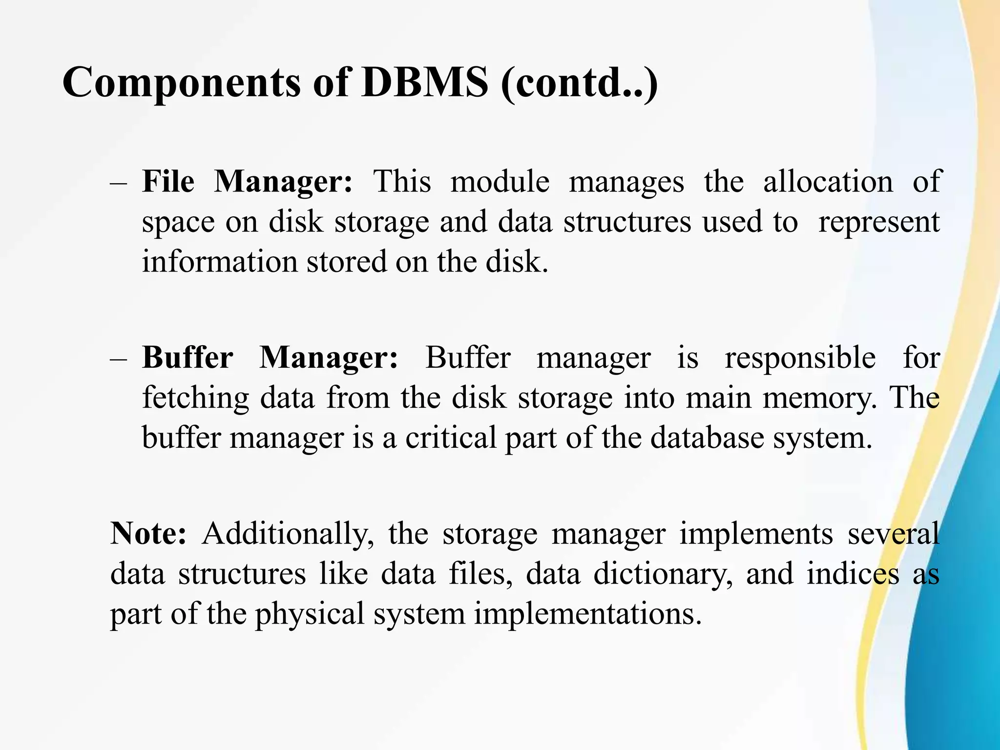 Components of DBMS (contd..)
– File Manager: This module manages the allocation of
space on disk storage and data structures used to represent
information stored on the disk.
– Buffer Manager: Buffer manager is responsible for
fetching data from the disk storage into main memory. The
buffer manager is a critical part of the database system.
Note: Additionally, the storage manager implements several
data structures like data files, data dictionary, and indices as
part of the physical system implementations.
 