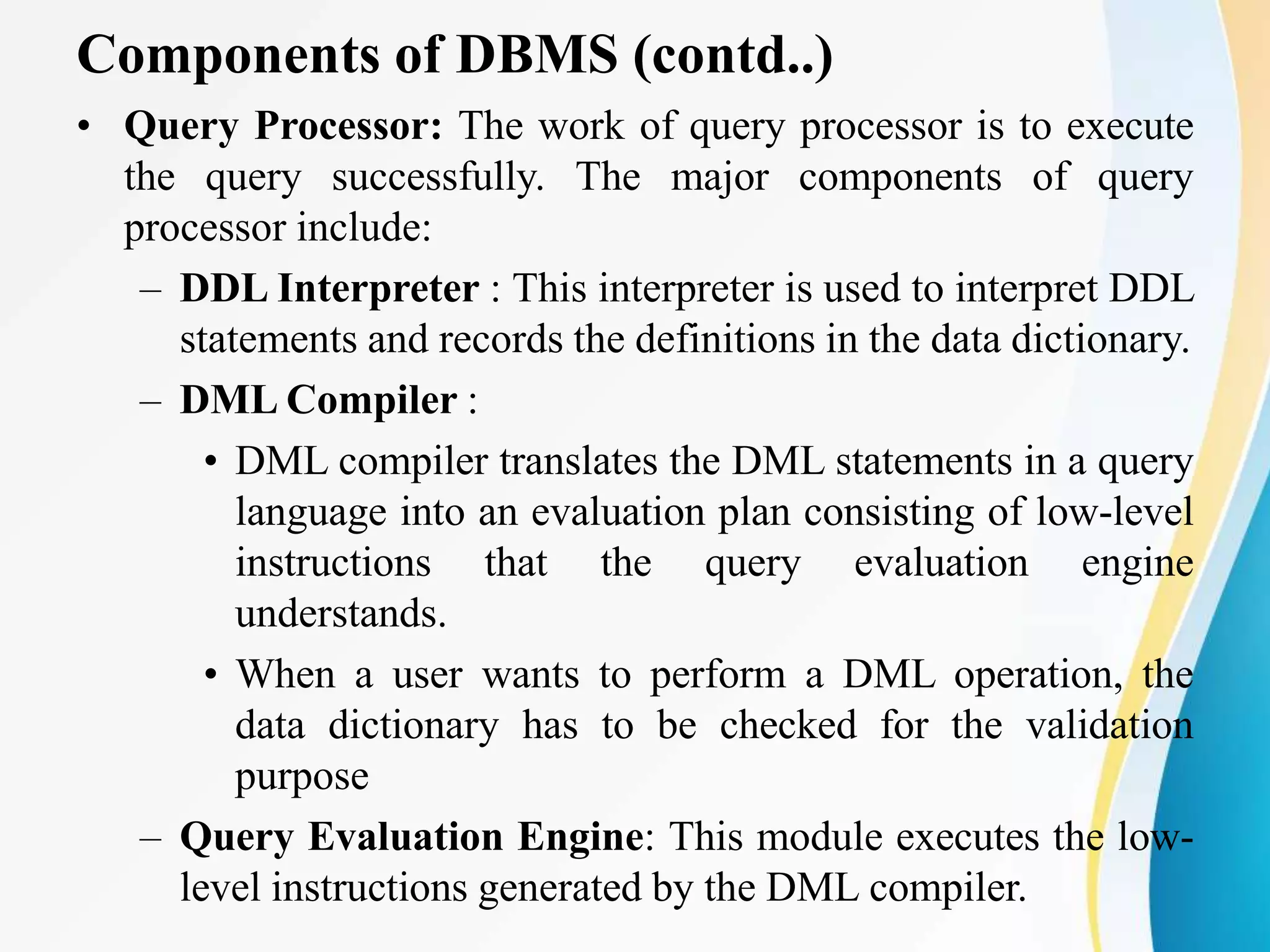 Components of DBMS (contd..)
• Query Processor: The work of query processor is to execute
the query successfully. The major components of query
processor include:
– DDL Interpreter : This interpreter is used to interpret DDL
statements and records the definitions in the data dictionary.
– DML Compiler :
• DML compiler translates the DML statements in a query
language into an evaluation plan consisting of low-level
instructions that the query evaluation engine
understands.
• When a user wants to perform a DML operation, the
data dictionary has to be checked for the validation
purpose
– Query Evaluation Engine: This module executes the low-
level instructions generated by the DML compiler.
 