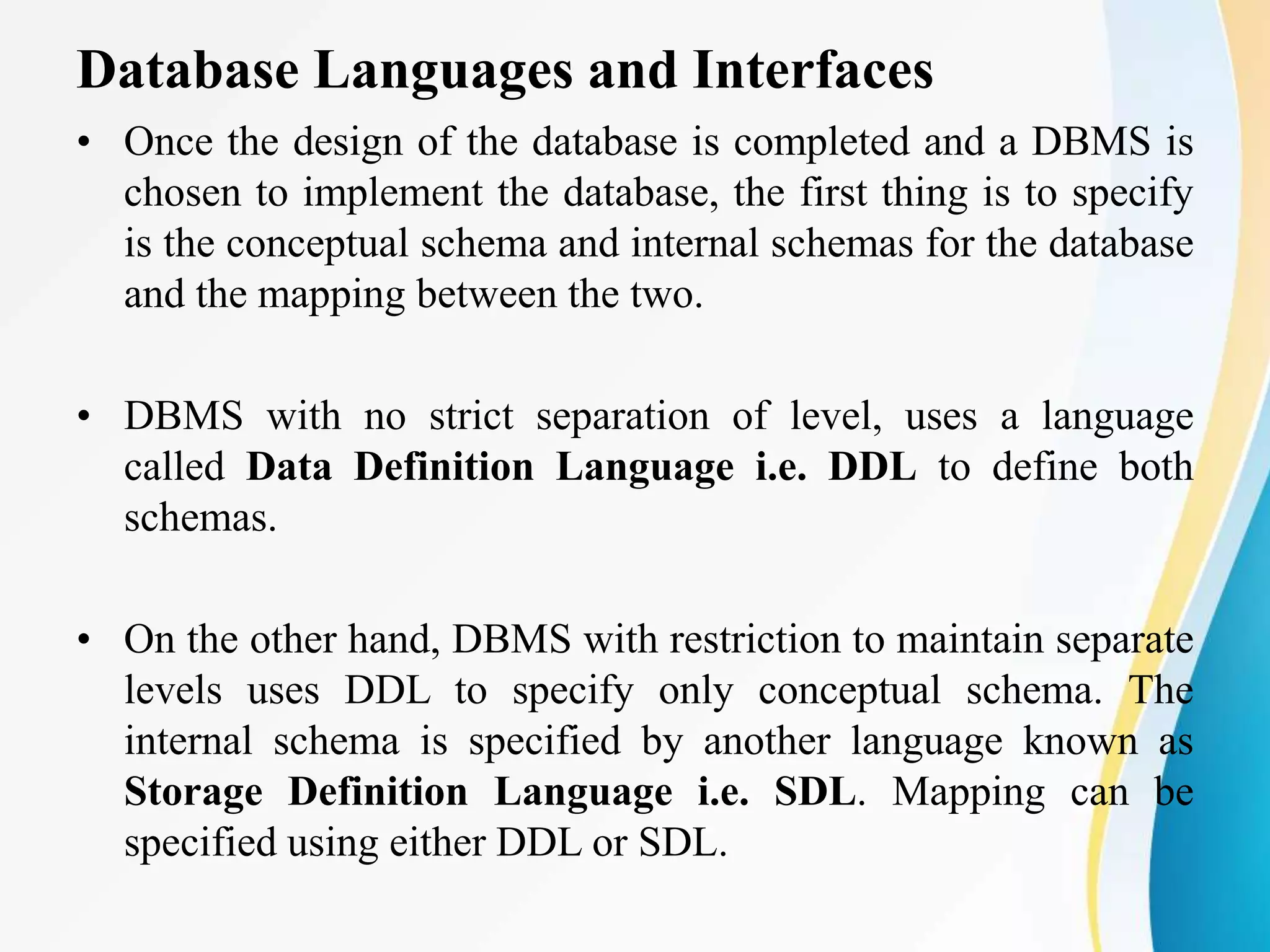 Database Languages and Interfaces
• Once the design of the database is completed and a DBMS is
chosen to implement the database, the first thing is to specify
is the conceptual schema and internal schemas for the database
and the mapping between the two.
• DBMS with no strict separation of level, uses a language
called Data Definition Language i.e. DDL to define both
schemas.
• On the other hand, DBMS with restriction to maintain separate
levels uses DDL to specify only conceptual schema. The
internal schema is specified by another language known as
Storage Definition Language i.e. SDL. Mapping can be
specified using either DDL or SDL.
 
