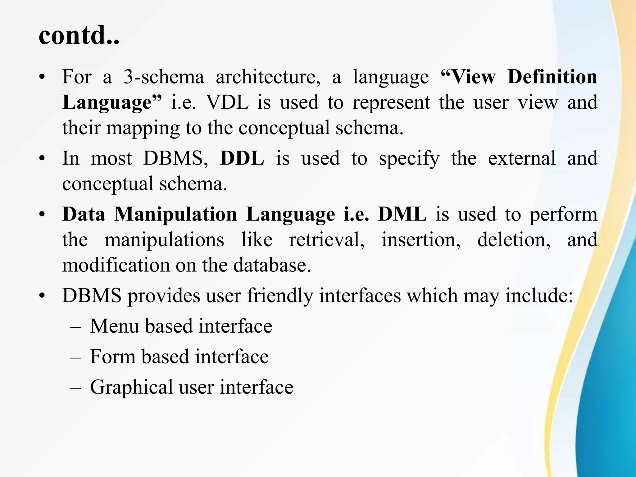 contd..
• For a 3-schema architecture, a language “View Definition
Language” i.e. VDL is used to represent the user view and
their mapping to the conceptual schema.
• In most DBMS, DDL is used to specify the external and
conceptual schema.
• Data Manipulation Language i.e. DML is used to perform
the manipulations like retrieval, insertion, deletion, and
modification on the database.
• DBMS provides user friendly interfaces which may include:
– Menu based interface
– Form based interface
– Graphical user interface
 