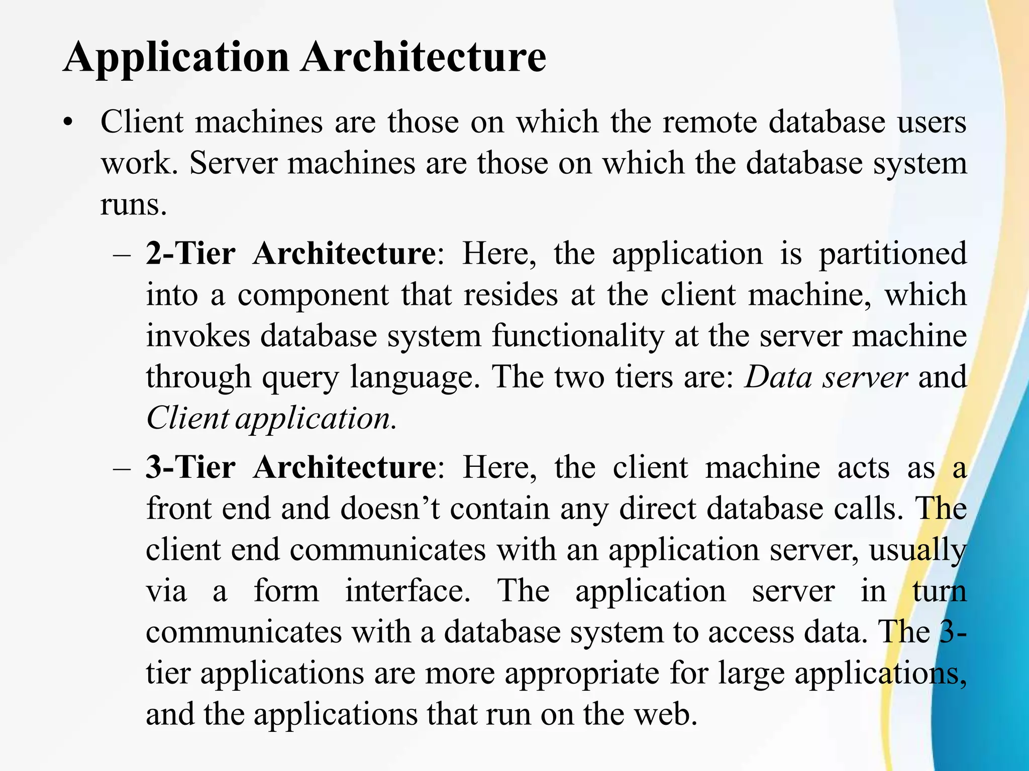 Application Architecture
• Client machines are those on which the remote database users
work. Server machines are those on which the database system
runs.
– 2-Tier Architecture: Here, the application is partitioned
into a component that resides at the client machine, which
invokes database system functionality at the server machine
through query language. The two tiers are: Data server and
Client application.
– 3-Tier Architecture: Here, the client machine acts as a
front end and doesn’t contain any direct database calls. The
client end communicates with an application server, usually
via a form interface. The application server in turn
communicates with a database system to access data. The 3-
tier applications are more appropriate for large applications,
and the applications that run on the web.
 
