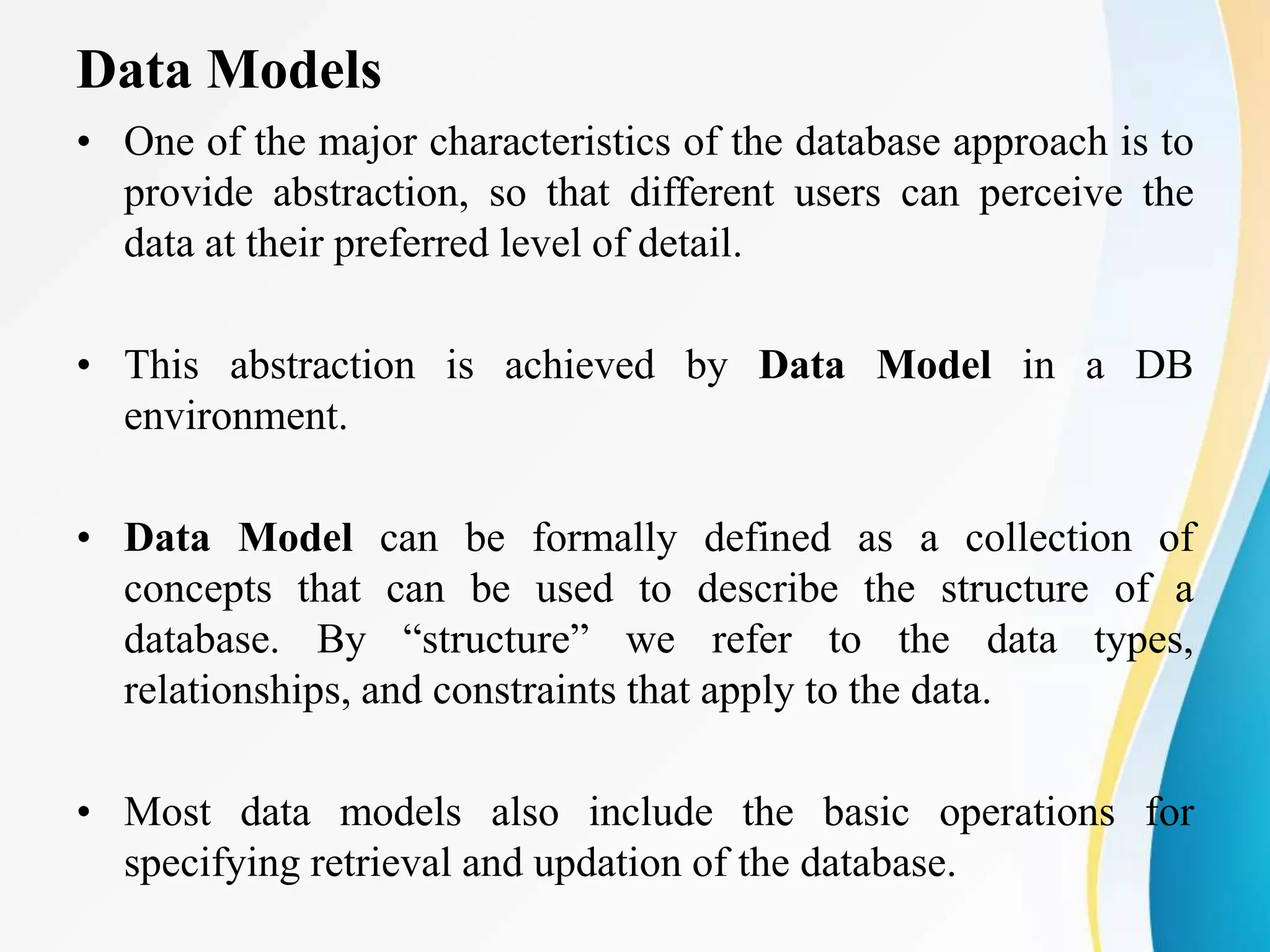Data Models
• One of the major characteristics of the database approach is to
provide abstraction, so that different users can perceive the
data at their preferred level of detail.
• This abstraction is achieved by Data Model in a DB
environment.
• Data Model can be formally defined as a collection of
concepts that can be used to describe the structure of a
database. By “structure” we refer to the data types,
relationships, and constraints that apply to the data.
• Most data models also include the basic operations for
specifying retrieval and updation of the database.
 