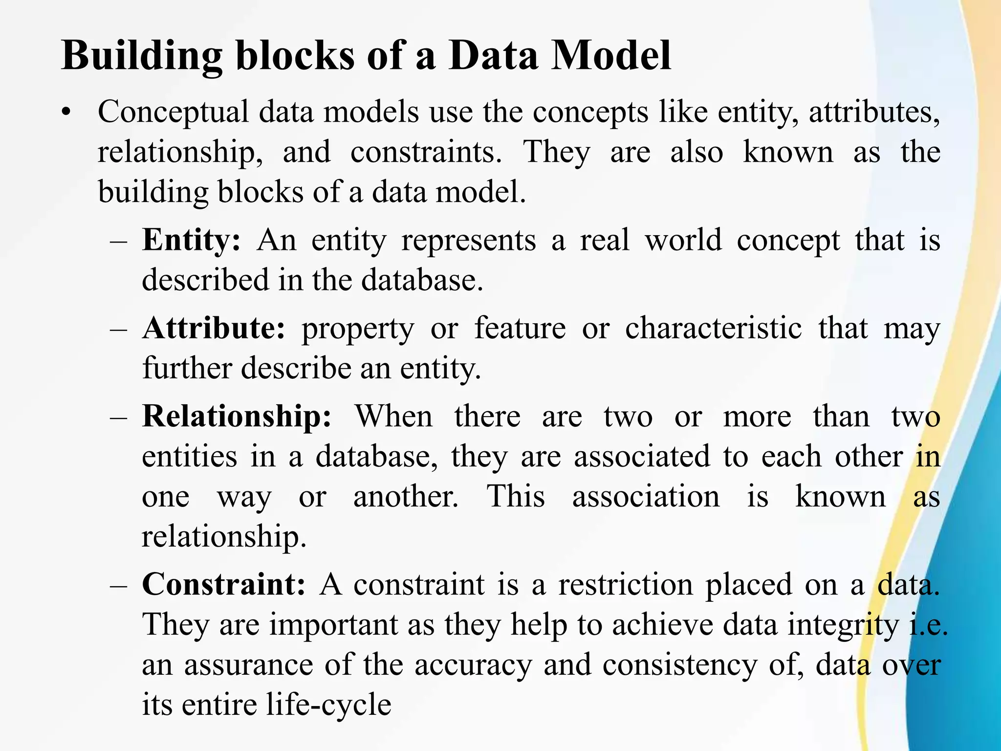 Building blocks of a Data Model
• Conceptual data models use the concepts like entity, attributes,
relationship, and constraints. They are also known as the
building blocks of a data model.
– Entity: An entity represents a real world concept that is
described in the database.
– Attribute: property or feature or characteristic that may
further describe an entity.
– Relationship: When there are two or more than two
entities in a database, they are associated to each other in
one way or another. This association is known as
relationship.
– Constraint: A constraint is a restriction placed on a data.
They are important as they help to achieve data integrity i.e.
an assurance of the accuracy and consistency of, data over
its entire life-cycle
 