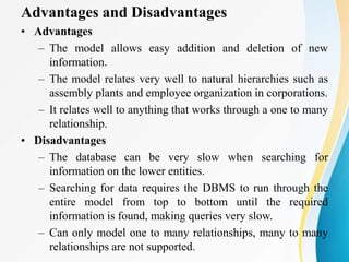 Advantages and Disadvantages
• Advantages
– The model allows easy addition and deletion of new
information.
– The model relates very well to natural hierarchies such as
assembly plants and employee organization in corporations.
– It relates well to anything that works through a one to many
relationship.
• Disadvantages
– The database can be very slow when searching for
information on the lower entities.
– Searching for data requires the DBMS to run through the
entire model from top to bottom until the required
information is found, making queries very slow.
– Can only model one to many relationships, many to many
relationships are not supported.
 