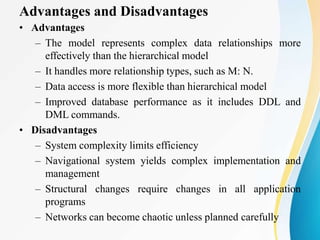 Advantages and Disadvantages
• Advantages
– The model represents complex data relationships more
effectively than the hierarchical model
– It handles more relationship types, such as M: N.
– Data access is more flexible than hierarchical model
– Improved database performance as it includes DDL and
DML commands.
• Disadvantages
– System complexity limits efficiency
– Navigational system yields complex implementation and
management
– Structural changes require changes in all application
programs
– Networks can become chaotic unless planned carefully
 