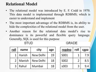 Relational Model
• The relational model was introduced by E. F. Codd in 1970.
This data model is implemented through RDBMS; which is
easier to understand and implement
• The most important advantage of the RDBMS is, its ability to
hide the complexities of the relational model from the user.
• Another reason for the relational data model’s rise to
dominance is its powerful and flexible query language.
Generally, SQL is used for this purpose
 