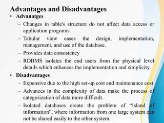 Advantages and Disadvantages
• Advanatges
– Changes in table's structure do not affect data access or
application programs.
– Tabular view eases the design, implementation,
management, and use of the database.
– Provides data consistency
– RDBMS isolates the end users from the physical level
details which enhances the implementation and simplicity.
• Disadvantages
– Expensive due to the high set-up cost and maintenance cost
– Advances in the complexity of data make the process of
categorization of data more difficult.
– Isolated databases create the problem of “Island of
information”, where information from one large system can
not be shared easily to the other system.
 