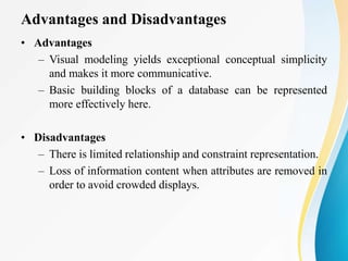 Advantages and Disadvantages
• Advantages
– Visual modeling yields exceptional conceptual simplicity
and makes it more communicative.
– Basic building blocks of a database can be represented
more effectively here.
• Disadvantages
– There is limited relationship and constraint representation.
– Loss of information content when attributes are removed in
order to avoid crowded displays.
 
