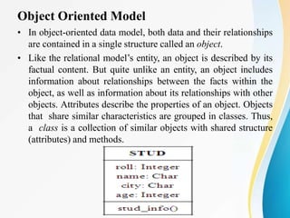 Object Oriented Model
• In object-oriented data model, both data and their relationships
are contained in a single structure called an object.
• Like the relational model’s entity, an object is described by its
factual content. But quite unlike an entity, an object includes
information about relationships between the facts within the
object, as well as information about its relationships with other
objects. Attributes describe the properties of an object. Objects
that share similar characteristics are grouped in classes. Thus,
a class is a collection of similar objects with shared structure
(attributes) and methods.
 