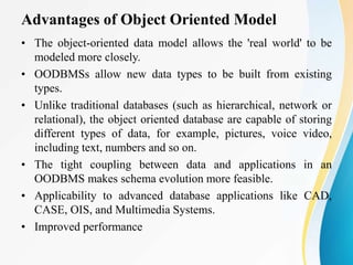 Advantages of Object Oriented Model
• The object-oriented data model allows the 'real world' to be
modeled more closely.
• OODBMSs allow new data types to be built from existing
types.
• Unlike traditional databases (such as hierarchical, network or
relational), the object oriented database are capable of storing
different types of data, for example, pictures, voice video,
including text, numbers and so on.
• The tight coupling between data and applications in an
OODBMS makes schema evolution more feasible.
• Applicability to advanced database applications like CAD,
CASE, OIS, and Multimedia Systems.
• Improved performance
 