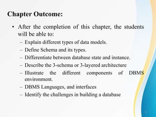2
Chapter Outcome:
• After the completion of this chapter, the students
will be able to:
– Explain different types of data models.
– Define Schema and its types.
– Differentiate between database state and instance.
– Describe the 3-schema or 3-layered architecture
– Illustrate the different components of DBMS
environment.
– DBMS Languages, and interfaces
– Identify the challenges in building a database
 