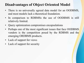 Disadvantages of Object Oriented Model
• There is no universally agreed data model for an OODBMS,
and most models lack a theoretical foundation.
• In comparison to RDBMSs the use of OODBMS is still
relatively limited.
• Query optimization compromises encapsulations
• Perhaps one of the most significant issues that face OODBMS
vendors is the competition posed by the RDBMS and the
emerging ORDBMS products.
• Lack of support for views
• Lack of support for security
 