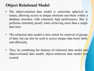 Object Relational Model
• The object-oriented data model is somewhat spherical in
nature, allowing access to unique elements anywhere within a
database structure, with extremely high performance. But, it
performs extremely poorly when retrieving more than a single
data item.
• The relational data model is best suited for retrieval of groups
of data, but can also be used to access unique data items fairly
and efficiently.
• Thus, by combining the features of relational data model and
object-oriented data model, object-relational data model was
created
 