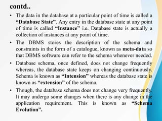 contd..
• The data in the database at a particular point of time is called a
“Database State”. Any entry in the database state at any point
of time is called “Instance” i.e. Database state is actually a
collection of instances at any point of time.
• The DBMS stores the description of the schema and
constraints in the form of a catalogue, known as meta-data so
that DBMS software can refer to the schema whenever needed.
• Database schema, once defined, does not change frequently
whereas, the database state keeps on changing continuously.
Schema is known as “Intension” whereas the database state is
known as “extension” of the schema.
• Though, the database schema does not change very frequently.
It may undergo some changes when there is any change in the
application requirement. This is known as “Schema
Evolution”.
 