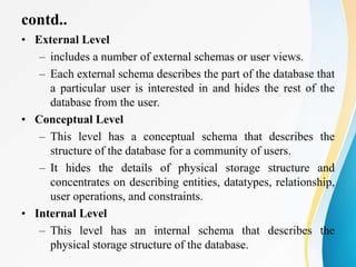 contd..
• External Level
– includes a number of external schemas or user views.
– Each external schema describes the part of the database that
a particular user is interested in and hides the rest of the
database from the user.
• Conceptual Level
– This level has a conceptual schema that describes the
structure of the database for a community of users.
– It hides the details of physical storage structure and
concentrates on describing entities, datatypes, relationship,
user operations, and constraints.
• Internal Level
– This level has an internal schema that describes the
physical storage structure of the database.
 