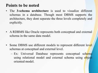 Points to be noted
• The 3-schema architecture is used to visualize different
schemas in a database. Though most DBMS supports the
architecture, they dont separate the three levels completely and
explicitly.
• A RDBMS like Oracle represents both conceptual and external
schema in the same data model.
• Some DBMS use different models to represent different level
schemas at conceptual and external level.
– Ex: Universal Database represents conceptual schema
using relational model and external schema using object
oriented model.
 