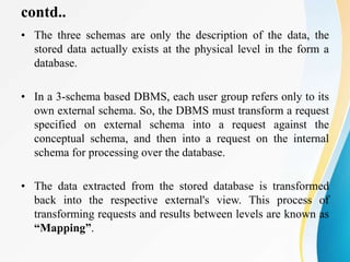 contd..
• The three schemas are only the description of the data, the
stored data actually exists at the physical level in the form a
database.
• In a 3-schema based DBMS, each user group refers only to its
own external schema. So, the DBMS must transform a request
specified on external schema into a request against the
conceptual schema, and then into a request on the internal
schema for processing over the database.
• The data extracted from the stored database is transformed
back into the respective external's view. This process of
transforming requests and results between levels are known as
“Mapping”.
 