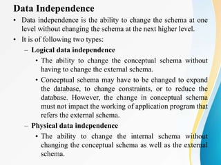 Data Independence
• Data independence is the ability to change the schema at one
level without changing the schema at the next higher level.
• It is of following two types:
– Logical data independence
• The ability to change the conceptual schema without
having to change the external schema.
• Conceptual schema may have to be changed to expand
the database, to change constraints, or to reduce the
database. However, the change in conceptual schema
must not impact the working of application program that
refers the external schema.
– Physical data independence
• The ability to change the internal schema without
changing the conceptual schema as well as the external
schema.
 