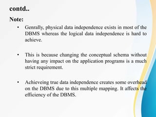 contd..
Note:
• Genrally, physical data independence exists in most of the
DBMS whereas the logical data independence is hard to
achieve.
• This is because changing the conceptual schema without
having any impact on the application programs is a much
strict requirement.
• Achieveing true data independence creates some overhead
on the DBMS due to this multiple mapping. It affects the
efficiency of the DBMS.
 