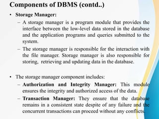 Components of DBMS (contd..)
• Storage Manager:
– A storage manager is a program module that provides the
interface between the low-level data stored in the database
and the application programs and queries submitted to the
system.
– The storage manager is responsible for the interaction with
the file manager. Storage manager is also responsible for
storing, retrieving and updating data in the database.
• The storage manager component includes:
– Authorization and Integrity Manager: This module
ensures the integrity and authorized access of the data.
– Transaction Manager: They ensure that the database
remains in a consistent state despite of any failure and the
concurrent transactions can proceed without any conflicts.
 