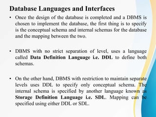 Database Languages and Interfaces
• Once the design of the database is completed and a DBMS is
chosen to implement the database, the first thing is to specify
is the conceptual schema and internal schemas for the database
and the mapping between the two.
• DBMS with no strict separation of level, uses a language
called Data Definition Language i.e. DDL to define both
schemas.
• On the other hand, DBMS with restriction to maintain separate
levels uses DDL to specify only conceptual schema. The
internal schema is specified by another language known as
Storage Definition Language i.e. SDL. Mapping can be
specified using either DDL or SDL.
 