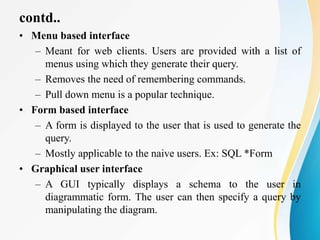 contd..
• Menu based interface
– Meant for web clients. Users are provided with a list of
menus using which they generate their query.
– Removes the need of remembering commands.
– Pull down menu is a popular technique.
• Form based interface
– A form is displayed to the user that is used to generate the
query.
– Mostly applicable to the naive users. Ex: SQL *Form
• Graphical user interface
– A GUI typically displays a schema to the user in
diagrammatic form. The user can then specify a query by
manipulating the diagram.
 