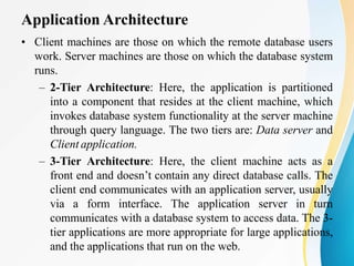 Application Architecture
• Client machines are those on which the remote database users
work. Server machines are those on which the database system
runs.
– 2-Tier Architecture: Here, the application is partitioned
into a component that resides at the client machine, which
invokes database system functionality at the server machine
through query language. The two tiers are: Data server and
Client application.
– 3-Tier Architecture: Here, the client machine acts as a
front end and doesn’t contain any direct database calls. The
client end communicates with an application server, usually
via a form interface. The application server in turn
communicates with a database system to access data. The 3-
tier applications are more appropriate for large applications,
and the applications that run on the web.
 