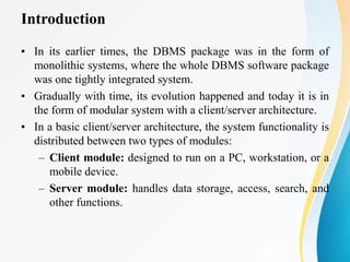 Introduction
• In its earlier times, the DBMS package was in the form of
monolithic systems, where the whole DBMS software package
was one tightly integrated system.
• Gradually with time, its evolution happened and today it is in
the form of modular system with a client/server architecture.
• In a basic client/server architecture, the system functionality is
distributed between two types of modules:
– Client module: designed to run on a PC, workstation, or a
mobile device.
– Server module: handles data storage, access, search, and
other functions.
 