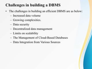 Challenges in building a DBMS
• The challenges in building an efficient DBMS are as below:
– Increased data volume
– Growing complexities.
– Data security
– Decentralized data management
– Limits on scalability
– The Management of Cloud-Based Databases
– Data Integration from Various Sources
 