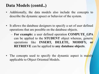 Data Models (contd..)
• Additionally, the data models also include the concepts to
describe the dynamic apsect or behavior of the system.
• It allows the database designers to specify a set of user defined
operations that are possible on the database objects.
– For example: a user defined operation COMPUTE_GPA
can be applied to the STUDENT object whereas, generic
operations like INSERT, DELETE, MODIFY, or
RETRIEVE can be applied to any database objects.
• The concepts used to specify the dynamic aspect is mainly
applicable to Object Oriented Models.
 
